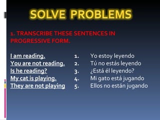 1. TRANSCRIBE THESE SENTENCES IN PROGRESSIVE FORM.   I am reading. 1.  Yo estoy leyendo You are not reading. 2.  Tú no estás leyendo Is he reading? 3.  ¿Está él leyendo? My cat is playing. 4.  Mi gato está jugando They are not playing 5.  Ellos no están jugando   