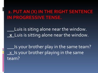   2. PUT AN (X) IN THE RIGHT SENTENCE IN PROGRESSIVE TENSE.   ___Luis is siting alone near the window. _x_ Luis is sitting alone near the window.   ___Is your brother play in the same team? _x_ Is your brother playing in the same team? 