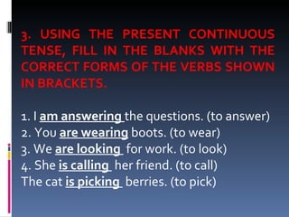 3. USING THE PRESENT CONTINUOUS TENSE, FILL IN THE BLANKS WITH THE CORRECT FORMS OF THE VERBS SHOWN IN BRACKETS.  1. I  am answering   the questions. (to answer) 2. You  are wearing  boots. (to wear) 3. We  are looking  for work. (to look) 4. She  is calling  her friend.  (to call) The cat  is picking  berries.  (to pick) 