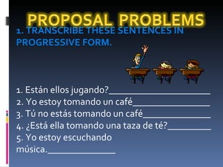 1. TRANSCRIBE THESE SENTENCES IN PROGRESSIVE FORM.   1. Están ellos jugando?_____________________ 2. Yo estoy tomando un café________________  3. Tú no estás tomando un café______________ 4. ¿Está ella tomando una taza de té?_ ________  5. Yo estoy escuchando música.______________ 