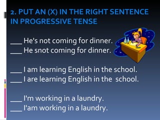 2. PUT AN (X) IN THE RIGHT SENTENCE IN PROGRESSIVE TENSE   ___ He's not coming for dinner. ___ He snot coming for dinner.     ___ I am learning English in the school. ___ I are learning English in the  school.   ___ I'm working in a laundry. ___ I'am working in a laundry. 