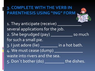 3. COMPLETE WITH THE VERB IN PARENTHESIS USING “ING” FORM 1. They anticipate (receive) ___________ several applications for the job.  2. She begrudged (pay) __________ so much for such a small pie.  3. I just adore (lie) ________ in a hot bath. 4. We must cease (dump) _____________ waste into rivers and the sea.  5. Don´t bother (do) _________ the dishes.  