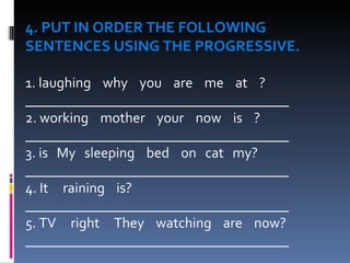 4. PUT IN ORDER THE FOLLOWING  SENTENCES USING THE PROGRESSIVE.    1. laughing    why    you    are    me    at    ?  _____________________________________ 2. working    mother    your    now    is    ? _____________________________________ 3. is  My  sleeping  bed  on  cat  my? _____________________________________ 4. It  raining  is? _____________________________________ 5. TV  right  They  watching  are  now? _____________________________________ 