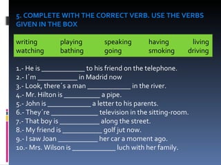 5. COMPLETE WITH THE CORRECT VERB. USE THE VERBS GIVEN IN THE BOX writing  playing speaking having living watching bathing  going smoking  driving    1.- He is ____________ to his friend on the telephone. 2.- I´m ___________ in Madrid now 3.- Look, there´s a man ____________ in the river. 4.- Mr. Hilton is __________ a pipe. 5.- John is ____________ a letter to his parents. 6.- They´re _____________ television in the sitting-room. 7.- That boy is ___________ along the street. 8.- My friend is ___________ golf jut now. 9.- I saw Joan ___________ her car a moment ago. 10.- Mrs. Wilson is ____________ luch with her family. 