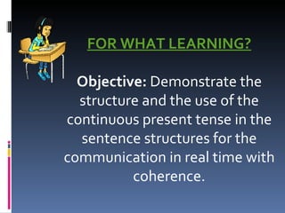 FOR WHAT LEARNING?   Objective:  Demonstrate the structure and the use of the continuous present tense in the sentence structures for the communication in real time with coherence. 