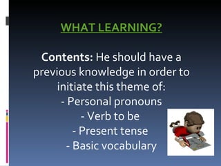 WHAT LEARNING?   Contents:  He should have a previous knowledge in order to initiate this theme of: - Personal pronouns - Verb to be  - Present tense  - Basic vocabulary 