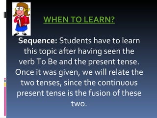 WHEN TO LEARN?   Sequence:  Students have to learn this topic after having seen the verb To Be and the present tense. Once it was given, we will relate the two tenses, since the continuous present tense is the fusion of these two. 