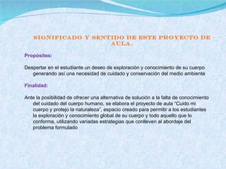 Significado y sentido de este Proyecto de Aula. Propósitos:   Despertar en el estudiante un deseo de exploración y conocimiento de su cuerpo generando así una necesidad de cuidado y conservación del medio ambiente   Finalidad:   Ante la posibilidad de ofrecer una alternativa de solución a la falta de conocimiento del cuidado del cuerpo humano, se elabora el proyecto de aula “Cuido mi cuerpo y protejo la naturaleza”, espacio creado para permitir a los estudiantes la exploración y conocimiento global de su cuerpo y todo aquello que lo conforma, utilizando variadas estrategias que conlleven al abordaje del problema formulado 