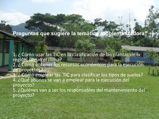 Preguntas que sugiere la temática problemátizadora:


1. ¿ Cómo usar las TIC en la clasificación de las plantas de la
región, según el clima?
2. ¿ Cómo obtener los recursos económicos para la ejecución
de proyectos?
3. ¿ Cómo emplear las TIC para clasificar los tipos de suelos?
4. ¿Qué abonos se van a emplear para la ejecución del
proyecto?
5. ¿Quiénes van a ser los responsables del mantenimiento del
proyecto?
 