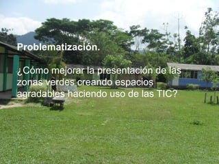 Problematización.

¿Cómo mejorar la presentación de las
zonas verdes creando espacios
agradables haciendo uso de las TIC?
 