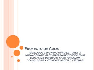 Proyecto de Aula: MERCADEO EDUCATIVO COMO ESTRATEGIA INNOVADORA DE GESTION PARA INSTITUCIONES DE EDUCACION SUPERIOR:  CASO FUNDACION TECNOLOGICA ANTONIO DE AREVALO - TECNAR 