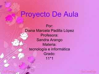 Proyecto De Aula
             Por:
 Diana Marcela Padilla López
          Profesora:
       Sandra Arango
           Materia:
   tecnología e informática
           Grado:
             11*1
 