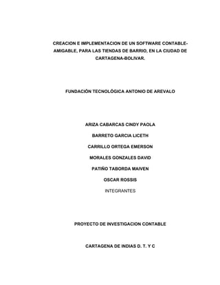 CREACION E IMPLEMENTACION DE UN SOFTWARE CONTABLE-
AMIGABLE, PARA LAS TIENDAS DE BARRIO, EN LA CIUDAD DE
                CARTAGENA-BOLIVAR.




    FUNDACIÓN TECNOLÓGICA ANTONIO DE AREVALO




            ARIZA CABARCAS CINDY PAOLA

               BARRETO GARCIA LICETH

             CARRILLO ORTEGA EMERSON

              MORALES GONZALES DAVID

               PATIÑO TABORDA MAIVEN

                   OSCAR ROSSIS

                    INTEGRANTES




        PROYECTO DE INVESTIGACION CONTABLE




            CARTAGENA DE INDIAS D. T. Y C
 