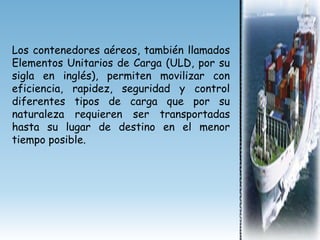 Los contenedores aéreos, también llamados
Elementos Unitarios de Carga (ULD, por su
sigla en inglés), permiten movilizar con
eficiencia, rapidez, seguridad y control
diferentes tipos de carga que por su
naturaleza requieren ser transportadas
hasta su lugar de destino en el menor
tiempo posible.
 