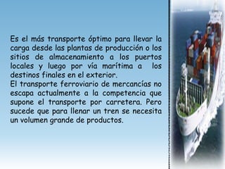 Es el más transporte óptimo para llevar la
carga desde las plantas de producción o los
sitios de almacenamiento a los puertos
locales y luego por vía marítima a los
destinos finales en el exterior.
El transporte ferroviario de mercancías no
escapa actualmente a la competencia que
supone el transporte por carretera. Pero
sucede que para llenar un tren se necesita
un volumen grande de productos.
 