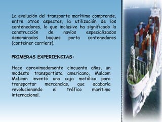 La evolución del transporte marítimo comprende,
entre otros aspectos, la utilización de los
contenedores, lo que inclusive ha significado la
construcción      de    navíos    especializados
denominados      buques   porta    contenedores
(conteiner carriers).


PRIMERAS EXPERIENCIAS:

Hace aproximadamente cincuenta años, un
modesto transportista americano, Malcom
McLean inventó una caja metálica para
transportar    mercancías,    que acabaría
revolucionando    el     tráfico  marítimo
internacional.
 
