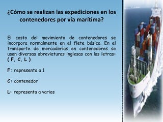 ¿Cómo se realizan las expediciones en los
    contenedores por vía marítima?

El costo del movimiento de contenedores se
incorpora normalmente en el flete básico. En el
transporte de mercaderías en contenedores se
usan diversas abreviaturas inglesas con las letras:
( F, C, L )

F: representa a 1

C: contenedor

L: representa a varios
 