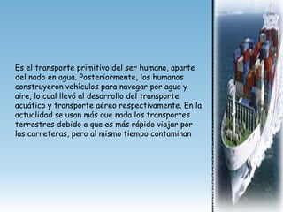 Es el transporte primitivo del ser humano, aparte
del nado en agua. Posteriormente, los humanos
construyeron vehículos para navegar por agua y
aire, lo cual llevó al desarrollo del transporte
acuático y transporte aéreo respectivamente. En la
actualidad se usan más que nada los transportes
terrestres debido a que es más rápido viajar por
las carreteras, pero al mismo tiempo contaminan.
 