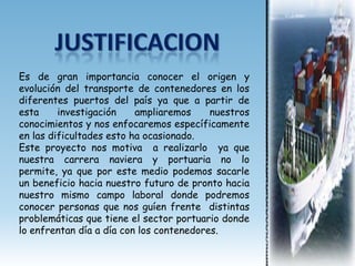 Es de gran importancia conocer el origen y
evolución del transporte de contenedores en los
diferentes puertos del país ya que a partir de
esta     investigación    ampliaremos     nuestros
conocimientos y nos enfocaremos específicamente
en las dificultades esto ha ocasionado.
Este proyecto nos motiva a realizarlo ya que
nuestra carrera naviera y portuaria no lo
permite, ya que por este medio podemos sacarle
un beneficio hacia nuestro futuro de pronto hacia
nuestro mismo campo laboral donde podremos
conocer personas que nos guíen frente distintas
problemáticas que tiene el sector portuario donde
lo enfrentan día a día con los contenedores.
 