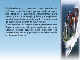 Facilitándonos a     nosotros como estudiantes
reforzar bases de investigación donde se logre
una solución y busquemos herramientas para
lograr que esto se cumpla y Para que ampliemos
nuestro conocimiento hacia las diferentes clases
de puertos que existen en nuestro país.
Como estudiantes presentaremos propuestas que
lleven al éxito de esta gran problemática como
adecuar algunos espacios para almacenar los
contenedores vacíos y permitir la satisfacción de
los transportadores.
 
