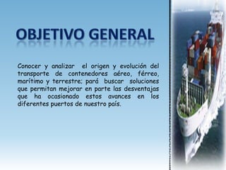 Conocer y analizar el origen y evolución del
transporte de contenedores aéreo, férreo,
marítimo y terrestre; pará buscar soluciones
que permitan mejorar en parte las desventajas
que ha ocasionado estos avances en los
diferentes puertos de nuestro país.
 