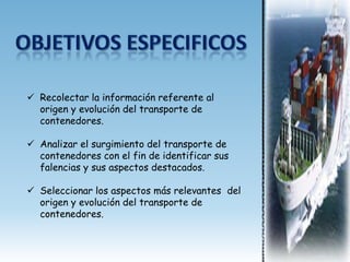  Recolectar la información referente al
  origen y evolución del transporte de
  contenedores.

 Analizar el surgimiento del transporte de
  contenedores con el fin de identificar sus
  falencias y sus aspectos destacados.

 Seleccionar los aspectos más relevantes del
  origen y evolución del transporte de
  contenedores.
 