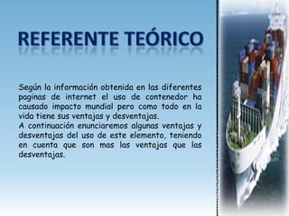 Según la información obtenida en las diferentes
paginas de internet el uso de contenedor ha
causado impacto mundial pero como todo en la
vida tiene sus ventajas y desventajas.
A continuación enunciaremos algunas ventajas y
desventajas del uso de este elemento, teniendo
en cuenta que son mas las ventajas que las
desventajas.
 