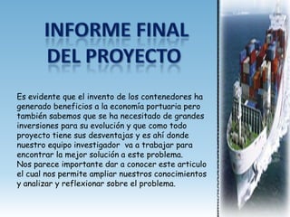 Es evidente que el invento de los contenedores ha
generado beneficios a la economía portuaria pero
también sabemos que se ha necesitado de grandes
inversiones para su evolución y que como todo
proyecto tiene sus desventajas y es ahí donde
nuestro equipo investigador va a trabajar para
encontrar la mejor solución a este problema.
Nos parece importante dar a conocer este articulo
el cual nos permite ampliar nuestros conocimientos
y analizar y reflexionar sobre el problema.
 