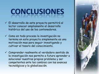  El desarrollo de este proyecto permitirá al
  lector conocer ampliamente el desarrollo
  histórico del uso de los contenedores.

 Como en todo proceso la investigación no
  termina en este proyecto simplemente es una
  motivación mas para seguir investigando y
  cultivar el tesoro del conocimiento.

 Comprender realmente el verdadero sentido de
  la investigación nos permite a futuro aprender a
  solucionar nuestros propios problema y ser
  competentes ante los cambios con los avances
  tecnológicos y la globalización.
 