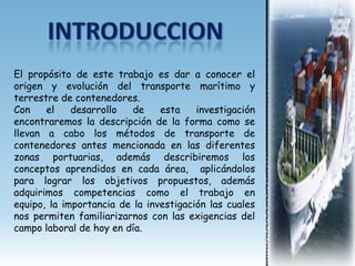 El propósito de este trabajo es dar a conocer el
origen y evolución del transporte marítimo y
terrestre de contenedores.
Con    el    desarrollo   de    esta    investigación
encontraremos la descripción de la forma como se
llevan a cabo los métodos de transporte de
contenedores antes mencionada en las diferentes
zonas portuarias, además describiremos los
conceptos aprendidos en cada área, aplicándolos
para lograr los objetivos propuestos, además
adquirimos competencias como el trabajo en
equipo, la importancia de la investigación las cuales
nos permiten familiarizarnos con las exigencias del
campo laboral de hoy en día.
 