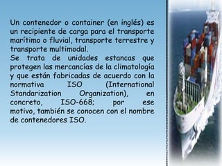 Un contenedor o container (en inglés) es
un recipiente de carga para el transporte
marítimo o fluvial, transporte terrestre y
transporte multimodal.
Se trata de unidades estancas que
protegen las mercancías de la climatología
y que están fabricadas de acuerdo con la
normativa        ISO        (International
Standarization       Organization),     en
concreto,      ISO-668;       por      ese
motivo, también se conocen con el nombre
de contenedores ISO.
 