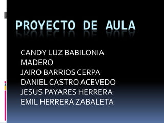 PROYECTO DE AULA
CANDY LUZ BABILONIA
MADERO
JAIRO BARRIOS CERPA
DANIEL CASTRO ACEVEDO
JESUS PAYARES HERRERA
EMIL HERRERA ZABALETA
 