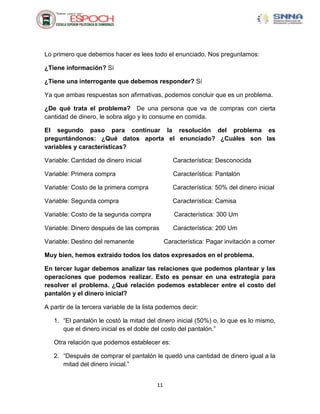 Lo primero que debemos hacer es lees todo el enunciado. Nos preguntamos:

¿Tiene información? Sí

¿Tiene una interrogante que debemos responder? Sí

Ya que ambas respuestas son afirmativas, podemos concluir que es un problema.

¿De qué trata el problema? De una persona que va de compras con cierta
cantidad de dinero, le sobra algo y lo consume en comida.

El segundo paso para continuar la resolución del problema es
preguntándonos: ¿Qué datos aporta el enunciado? ¿Cuáles son las
variables y características?

Variable: Cantidad de dinero inicial              Característica: Desconocida

Variable: Primera compra                          Característica: Pantalón

Variable: Costo de la primera compra              Característica: 50% del dinero inicial

Variable: Segunda compra                          Característica: Camisa

Variable: Costo de la segunda compra              Característica: 300 Um

Variable: Dinero después de las compras           Característica: 200 Um

Variable: Destino del remanente                Característica: Pagar invitación a comer

Muy bien, hemos extraído todos los datos expresados en el problema.

En tercer lugar debemos analizar las relaciones que podemos plantear y las
operaciones que podemos realizar. Esto es pensar en una estrategia para
resolver el problema. ¿Qué relación podemos establecer entre el costo del
pantalón y el dinero inicial?

A partir de la tercera variable de la lista podemos decir:

   1. “El pantalón le costó la mitad del dinero inicial (50%) o, lo que es lo mismo,
      que el dinero inicial es el doble del costo del pantalón.”

   Otra relación que podemos establecer es:

   2. “Después de comprar el pantalón le quedó una cantidad de dinero igual a la
      mitad del dinero inicial.”


                                          11
 