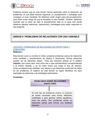 Podemos concluir que en esta lección hemos aprendido sobre la resolución de
problemas, el cual debe hacerse siguiendo un procedimiento o estrategia para
conseguir un buen resultado. No debemos omitir ningún paso del procedimiento,
para evitar correr riesgo de que el resultado no sea Factible. También debemos
recordar que la clave de todo el procedimiento está en el paso tres donde
debemos plantear relaciones, operaciones y estrategias para poder responder lo
que pregunta.




UNIDAD II: PROBLEMAS DE RELACIONES CON UNA VARIABLE



LECCION 3. PROBLEMAS DE RELACIONES DE PARTE-TODO Y
FAMILIARES.
Reflexión.-

Esta lección como su nombre lo indica, presenta problemas acerca de relaciones
entre variables y características de objetos o situaciones. Dichas relaciones
pueden ser de diferentes clases. Para eso hacemos énfasis en la palabra
relación, que quiere decir nexo entre dos o más características correspondientes
a la misma variable, y es de estos nexos que surge el tipo de relación.
Como ya sabemos las variables, sus valores y sus relaciones conforman los datos
de los problemas. El objetivo de esta lección es lograr identificar los tipos
especiales de relaciones y de estrategias particulares.

Contenido.-

                        PROBLEMAS SOBRE RELACIONES
                               PARTE-TODO



                     En este tipo de problemas unimos un conjunto
                     de partes conocidas para formar diferentes
                     cantidades y para generar ciertos equilibrios,
                     entre las partes. Son problemas donde se
                     relacionan partes para formar una totalidad
                     deseada.



                                      13
 