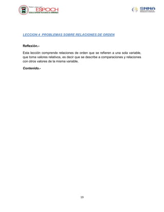 LECCION 4 PROBLEMAS SOBRE RELACIONES DE ORDEN


Reflexión.-

Esta lección comprende relaciones de orden que se refieren a una sola variable,
que toma valores relativos, es decir que se describe a comparaciones y relaciones
con otros valores de la misma variable.

Contenido.-




                                       19
 