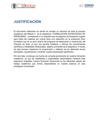 JUSTIFICACIÓN

El documento elaborado en donde se compila un resumen de todo el proceso
académico del Módulo 2 de la asignatura „‟FORMULACIÓN ESTRATÉGICA DE
PROBLEMAS‟‟, corresponde a un requisito que el programa de Nivelación sugiere
para todas las materias por cuanto tiene una valoración en la evaluación final.
Considero que es un gran acierto del programa de elaboración e introducción del
Proyecto de Aula, ya que nos permite fortalecer y reforzar los conocimientos
científicos y habilidades intelectuales, objetivo primordial de la asignatura. A través
de este proceso reiteramos la comprensión y reflexión de los diferentes temas
estudiados, ayudándonos a cimentar nuestro aprendizaje significativo.

Por otro lado, construye una fuente de consulta permanente de nuestra formación
académica, ya que las habilidades y capacidades desarrolladas mediante esta
asignatura respaldan nuestra formación transversal en las diferentes etapas del
trabajo académico que iremos desarrollando en nuestra estancia en esta
prestigiosa Universidad.




                                          3
 
