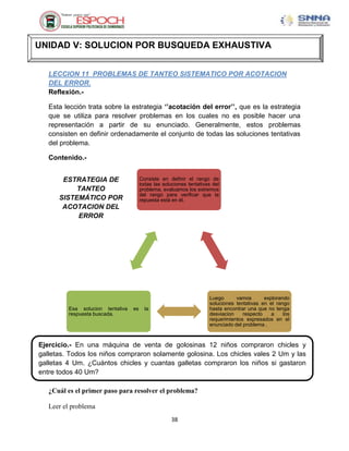 UNIDAD V: SOLUCION POR BUSQUEDA EXHAUSTIVA


   LECCION 11 PROBLEMAS DE TANTEO SISTEMATICO POR ACOTACION
   DEL ERROR.
   Reflexión.-

   Esta lección trata sobre la estrategia „‟acotación del error‟‟, que es la estrategia
   que se utiliza para resolver problemas en los cuales no es posible hacer una
   representación a partir de su enunciado. Generalmente, estos problemas
   consisten en definir ordenadamente el conjunto de todas las soluciones tentativas
   del problema.

   Contenido.-


       ESTRATEGIA DE                   Consiste en definir el rango de
                                       todas las soluciones tentativas del
           TANTEO                      problema, evaluamos los extremos
                                       del rango para verificar que la
      SISTEMÁTICO POR                  repuesta está en él.
       ACOTACION DEL
           ERROR




                                                                     Luego      vamos       explorando
                                                                     soluciones tentativas en el rango
         Esa solucion tentativa   es     la                          hasta encontrar una que no tenga
         respuesta buscada.                                          desviacion    respecto    a    los
                                                                     requerimientos expresados en el
                                                                     enunciado del problema .



Ejercicio.- En una máquina de venta de golosinas 12 niños compraron chicles y
galletas. Todos los niños compraron solamente golosina. Los chicles vales 2 Um y las
galletas 4 Um. ¿Cuántos chicles y cuantas galletas compraron los niños si gastaron
entre todos 40 Um?

   ¿Cuál es el primer paso para resolver el problema?

   Leer el problema
                                                     38
 