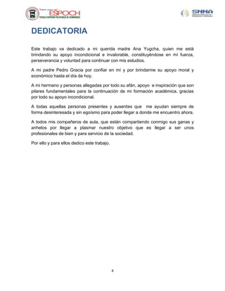 DEDICATORIA

Este trabajo va dedicado a mi querida madre Ana Yugcha, quien me está
brindando su apoyo incondicional e invalorable, constituyéndose en mí fuerza,
perseverancia y voluntad para continuar con mis estudios.

A mi padre Pedro Gracia por confiar en mí y por brindarme su apoyo moral y
económico hasta el día de hoy.

A mi hermano y personas allegadas por todo su afán, apoyo e inspiración que son
pilares fundamentales para la continuación de mi formación académica, gracias
por todo su apoyo incondicional.

A todas aquellas personas presentes y ausentes que me ayudan siempre de
forma desinteresada y sin egoísmo para poder llegar a donde me encuentro ahora.

A todos mis compañeros de aula, que están compartiendo conmigo sus ganas y
anhelos por llegar a plasmar nuestro objetivo que es llegar a ser unos
profesionales de bien y para servicio de la sociedad.

Por ello y para ellos dedico este trabajo.




                                             4
 
