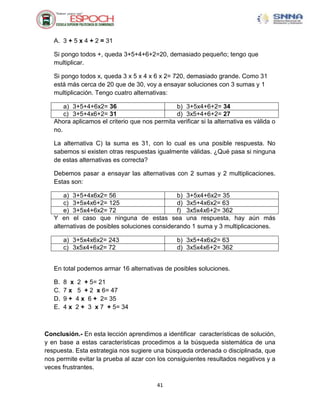 A. 3 + 5 x 4 + 2 = 31

   Si pongo todos +, queda 3+5+4+6+2=20, demasiado pequeño; tengo que
   multiplicar.

   Si pongo todos x, queda 3 x 5 x 4 x 6 x 2= 720, demasiado grande. Como 31
   está más cerca de 20 que de 30, voy a ensayar soluciones con 3 sumas y 1
   multiplicación. Tengo cuatro alternativas:

       a) 3+5+4+6x2= 36                        b) 3+5x4+6+2= 34
       c) 3+5+4x6+2= 31                        d) 3x5+4+6+2= 27
   Ahora aplicamos el criterio que nos permita verificar si la alternativa es válida o
   no.

   La alternativa C) la suma es 31, con lo cual es una posible respuesta. No
   sabemos si existen otras respuestas igualmente válidas. ¿Qué pasa si ninguna
   de estas alternativas es correcta?

   Debemos pasar a ensayar las alternativas con 2 sumas y 2 multiplicaciones.
   Estas son:

       a) 3+5+4x6x2= 56                        b) 3+5x4+6x2= 35
       c) 3+5x4x6+2= 125                       d) 3x5+4x6x2= 63
       e) 3+5x4+6x2= 72                        f) 3x5x4x6+2= 362
   Y en el caso que ninguna de estas sea una respuesta, hay aún más
   alternativas de posibles soluciones considerando 1 suma y 3 multiplicaciones.

        a) 3+5x4x6x2= 243                        b) 3x5+4x6x2= 63
        c) 3x5x4+6x2= 72                         d) 3x5x4x6+2= 362


   En total podemos armar 16 alternativas de posibles soluciones.

   B.   8 x 2 + 5= 21
   C.   7 x 5 + 2 x 6= 47
   D.   9 + 4 x 6 + 2= 35
   E.   4 x 2 + 3 x 7 + 5= 34



Conclusión.- En esta lección aprendimos a identificar características de solución,
y en base a estas características procedimos a la búsqueda sistemática de una
respuesta. Esta estrategia nos sugiere una búsqueda ordenada o disciplinada, que
nos permite evitar la prueba al azar con los consiguientes resultados negativos y a
veces frustrantes.

                                         41
 