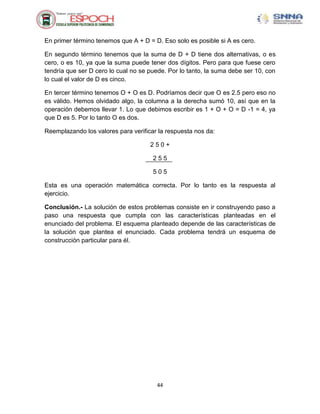 En primer término tenemos que A + D = D. Eso solo es posible si A es cero.

En segundo término tenemos que la suma de D + D tiene dos alternativas, o es
cero, o es 10, ya que la suma puede tener dos dígitos. Pero para que fuese cero
tendría que ser D cero lo cual no se puede. Por lo tanto, la suma debe ser 10, con
lo cual el valor de D es cinco.

En tercer término tenemos O + O es D. Podríamos decir que O es 2.5 pero eso no
es válido. Hemos olvidado algo, la columna a la derecha sumó 10, así que en la
operación debemos llevar 1. Lo que debimos escribir es 1 + O + O = D -1 = 4, ya
que D es 5. Por lo tanto O es dos.

Reemplazando los valores para verificar la respuesta nos da:

                                     250+

                                      255

                                      505

Esta es una operación matemática correcta. Por lo tanto es la respuesta al
ejercicio.

Conclusión.- La solución de estos problemas consiste en ir construyendo paso a
paso una respuesta que cumpla con las características planteadas en el
enunciado del problema. El esquema planteado depende de las características de
la solución que plantea el enunciado. Cada problema tendrá un esquema de
construcción particular para él.




                                       44
 
