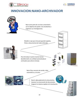 INNOVACION:NANO-ARCHIVADOR



            Nace como parte de una tesis universitaria
            con el objetivo de ayudar a los estudiantes a
            organizar sus investigaciones.




         Mueble o caja que sirve para guardar papeles,
         fichas o documentos de modo ordenado.




    Para formalizar nuestro invento hemos
    decidido darle una utilidad automatizada al
    archivador para ahorrar tiempo.




             Nano Chip; sensores de sonido; rieles
             automáticos y circuitos.




                  Reunir adecuadamente los documentos.
                  Aseverar la conservación de documentos.
                  Asegurar la máxima rapidez en la localización.




                                  47
 