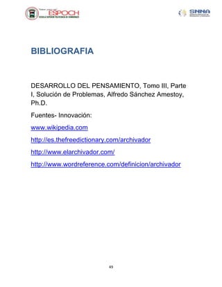 BIBLIOGRAFIA


DESARROLLO DEL PENSAMIENTO, Tomo III, Parte
I, Solución de Problemas, Alfredo Sánchez Amestoy,
Ph.D.
Fuentes- Innovación:
www.wikipedia.com
http://es.thefreedictionary.com/archivador
http://www.elarchivador.com/
http://www.wordreference.com/definicion/archivador




                           49
 