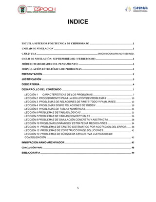 INDICE


ESCUELA SUPERIOR POLITECNICA DE CHIMBORAZO ................................................................ 1

UNIDAD DE NIVELACION ..................................................................................................................... 1

CARÁTULA ........................................................................................... ERROR! BOOKMARK NOT DEFINED.

CICLO DE NIVELACIÓN: SEPTIEMBRE 2012 / FEBRERO 2013 ....................................................... 1

MÓDULO HABILIDADES DEL PENSAMIENTO: ................................................................................ 1

FORMULACIÓN ESTRATÉGICA DE PROBLEMAS ........................................................................... 1

PRESENTACIÓN ...................................................................................................................................... 2

JUSTIFICACIÓN ....................................................................................................................................... 3

DEDICATORIA .......................................................................................................................................... 4

DESARROLLO DEL CONTENIDO ......................................................................................................... 7

   LECCIÓN 1    CARACTERÍSTICAS DE LOS PROBLEMAS.............................................................. 7
   LECCIÓN 2 PROCEDIMIENTO PARA LA SOLUCIÓN DE PROBLEMAS ...................................... 10
   LECCION 3. PROBLEMAS DE RELACIONES DE PARTE-TODO Y FAMILIARES. ....................... 13
   LECCION 4 PROBLEMAS SOBRE RELACIONES DE ORDEN ....................................................... 19
   LECCIÓN 5 PROBLEMAS DE TABLAS NUMÉRICAS. ...................................................................... 21
   LECCIÓN 6 PROBLEMAS DE TABLAS LÓGICAS .............................................................................. 23
   LECCION 7 PROBLEMAS DE TABLAS CONCEPTUALES ............................................................... 26
   LECCIÓN 8 PROBLEMAS DE SIMULACIÓN CONCRETA Y ABSTRACTA. ................................... 28
   LECCIÓN 10 PROBLEMAS DINÁMICOS: ESTRATEGIA MEDIOS-FINES. .................................... 34
   LECCION 11 PROBLEMAS DE TANTEO SISTEMATICO POR ACOTACION DEL ERROR. ...... 38
   LECCION 12 PROBLEMAS DE CONSTRUCCION DE SOLUCIONES ........................................... 42
   LECCION 13 PROBLEMAS DE BÚSQUEDA EXHAUSTIVA. EJERCICIOS DE
   CONSOLIDACIÓN. ................................................................................................................................... 45

INNOVACION:NANO-ARCHIVADOR ................................................................................................... 47

CONCLUSIÓN FINAL ................................................................................................................................... 48

BIBLIOGRAFIA ....................................................................................................................................... 49




                                                                           5
 