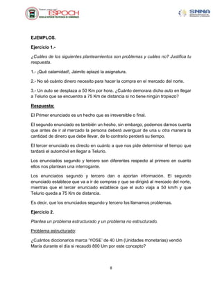 EJEMPLOS.

Ejercicio 1.-

¿Cuáles de los siguientes planteamientos son problemas y cuáles no? Justifica tu
respuesta.

1.- ¡Qué calamidad!, Jaimito aplazó la asignatura.

2.- No sé cuánto dinero necesito para hacer la compra en el mercado del norte.

3.- Un auto se desplaza a 50 Km por hora. ¿Cuánto demorara dicho auto en llegar
a Telurio que se encuentra a 75 Km de distancia si no tiene ningún tropiezo?

Respuesta:

El Primer enunciado es un hecho que es irreversible o final.

El segundo enunciado es también un hecho, sin embargo, podemos darnos cuenta
que antes de ir al mercado la persona deberá averiguar de una u otra manera la
cantidad de dinero que debe llevar, de lo contrario perderá su tiempo.

El tercer enunciado es directo en cuánto a que nos pide determinar el tiempo que
tardará el automóvil en llegar a Telurio.

Los enunciados segundo y tercero son diferentes respecto al primero en cuanto
ellos nos plantean una interrogante.

Los enunciados segundo y tercero dan o aportan información. El segundo
enunciado establece que va a ir de compras y que se dirigirá al mercado del norte,
mientras que el tercer enunciado establece que el auto viaja a 50 km/h y que
Telurio queda a 75 Km de distancia.

Es decir, que los enunciados segundo y tercero los llamamos problemas.

Ejercicio 2.

Plantea un problema estructurado y un problema no estructurado.

Problema estructurado:

¿Cuántos diccionarios marca „YOSE‟ de 40 Um (Unidades monetarias) vendió
María durante el día si recaudó 800 Um por este concepto?



                                         8
 
