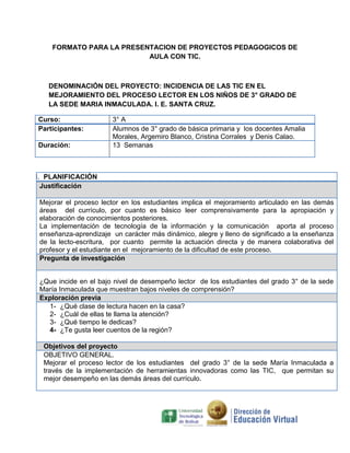 FORMATO PARA LA PRESENTACION DE PROYECTOS PEDAGOGICOS DE
                           AULA CON TIC.



   DENOMINACIÓN DEL PROYECTO: INCIDENCIA DE LAS TIC EN EL
   MEJORAMIENTO DEL PROCESO LECTOR EN LOS NIÑOS DE 3° GRADO DE
   LA SEDE MARIA INMACULADA. I. E. SANTA CRUZ.

Curso:                 3° A
Participantes:         Alumnos de 3° grado de básica primaria y los docentes Amalia
                       Morales, Argemiro Blanco, Cristina Corrales y Denis Calao.
Duración:              13 Semanas



I. PLANIFICACIÓN
  Justificación

 Mejorar el proceso lector en los estudiantes implica el mejoramiento articulado en las demás
 áreas del currículo, por cuanto es básico leer comprensivamente para la apropiación y
 elaboración de conocimientos posteriores.
 La implementación de tecnología de la información y la comunicación aporta al proceso
 enseñanza-aprendizaje un carácter más dinámico, alegre y lleno de significado a la enseñanza
 de la lecto-escritura, por cuanto permite la actuación directa y de manera colaborativa del
 profesor y el estudiante en el mejoramiento de la dificultad de este proceso.
 Pregunta de investigación


 ¿Que incide en el bajo nivel de desempeño lector de los estudiantes del grado 3° de la sede
 María Inmaculada que muestran bajos niveles de comprensión?
 Exploración previa
   1- ¿Qué clase de lectura hacen en la casa?
   2- ¿Cuál de ellas te llama la atención?
   3- ¿Qué tiempo le dedicas?
   4- ¿Te gusta leer cuentos de la región?

  Objetivos del proyecto
  OBJETIVO GENERAL.
  Mejorar el proceso lector de los estudiantes del grado 3° de la sede María Inmaculada a
  través de la implementación de herramientas innovadoras como las TIC, que permitan su
  mejor desempeño en las demás áreas del currículo.
 