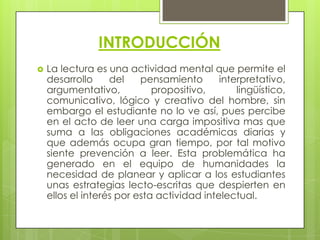 INTRODUCCIÓN
   La lectura es una actividad mental que permite el
    desarrollo     del    pensamiento       interpretativo,
    argumentativo,           propositivo,       lingüístico,
    comunicativo, lógico y creativo del hombre, sin
    embargo el estudiante no lo ve así, pues percibe
    en el acto de leer una carga impositiva mas que
    suma a las obligaciones académicas diarias y
    que además ocupa gran tiempo, por tal motivo
    siente prevención a leer. Esta problemática ha
    generado en el equipo de humanidades la
    necesidad de planear y aplicar a los estudiantes
    unas estrategias lecto-escritas que despierten en
    ellos el interés por esta actividad intelectual.
 