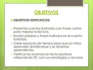 OBJETIVOS
 OBJETIVOS   ESPECIFICOS:

 Presentar cuentos ilustrados con frases cortas
  para mejorar la lectura.
 Escribir palabra y frases halladas en el cuento
  ilustrado.
 Crear espacios de tiempo para que los niños
  aprendan divirtiéndose y se diviertan
  aprendiendo.
 Verificar los avances en lecto-escritura
  utilizando las TIC con sus estrategias y recursos
 