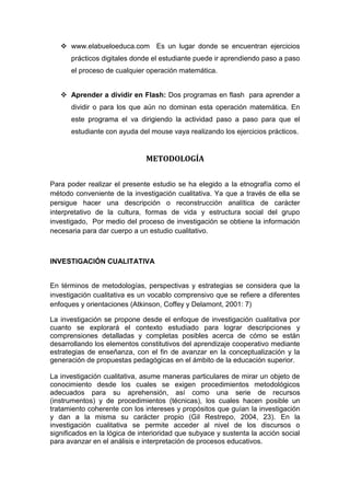  www.elabueloeduca.com Es un lugar donde se encuentran ejercicios
      prácticos digitales donde el estudiante puede ir aprendiendo paso a paso
      el proceso de cualquier operación matemática.


    Aprender a dividir en Flash: Dos programas en flash para aprender a
      dividir o para los que aún no dominan esta operación matemática. En
      este programa el va dirigiendo la actividad paso a paso para que el
      estudiante con ayuda del mouse vaya realizando los ejercicios prácticos.


                               METODOLOGÍA


Para poder realizar el presente estudio se ha elegido a la etnografía como el
método conveniente de la investigación cualitativa. Ya que a través de ella se
persigue hacer una descripción o reconstrucción analítica de carácter
interpretativo de la cultura, formas de vida y estructura social del grupo
investigado, Por medio del proceso de investigación se obtiene la información
necesaria para dar cuerpo a un estudio cualitativo.



INVESTIGACIÓN CUALITATIVA


En términos de metodologías, perspectivas y estrategias se considera que la
investigación cualitativa es un vocablo comprensivo que se refiere a diferentes
enfoques y orientaciones (Atkinson, Coffey y Delamont, 2001: 7)

La investigación se propone desde el enfoque de investigación cualitativa por
cuanto se explorará el contexto estudiado para lograr descripciones y
comprensiones detalladas y completas posibles acerca de cómo se están
desarrollando los elementos constitutivos del aprendizaje cooperativo mediante
estrategias de enseñanza, con el fin de avanzar en la conceptualización y la
generación de propuestas pedagógicas en el ámbito de la educación superior.

La investigación cualitativa, asume maneras particulares de mirar un objeto de
conocimiento desde los cuales se exigen procedimientos metodológicos
adecuados para su aprehensión, así como una serie de recursos
(instrumentos) y de procedimientos (técnicas), los cuales hacen posible un
tratamiento coherente con los intereses y propósitos que guían la investigación
y dan a la misma su carácter propio (Gil Restrepo, 2004, 23). En la
investigación cualitativa se permite acceder al nivel de los discursos o
significados en la lógica de interioridad que subyace y sustenta la acción social
para avanzar en el análisis e interpretación de procesos educativos.
 