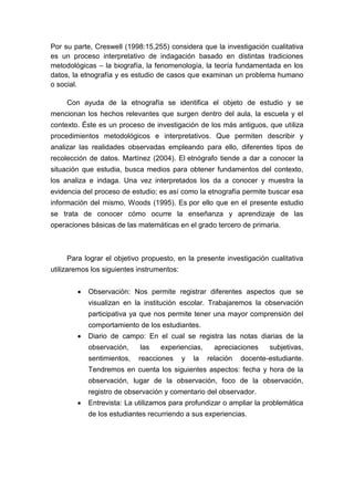 Por su parte, Creswell (1998:15,255) considera que la investigación cualitativa
es un proceso interpretativo de indagación basado en distintas tradiciones
metodológicas – la biografía, la fenomenología, la teoría fundamentada en los
datos, la etnografía y es estudio de casos que examinan un problema humano
o social.

     Con ayuda de la etnografía se identifica el objeto de estudio y se
mencionan los hechos relevantes que surgen dentro del aula, la escuela y el
contexto. Éste es un proceso de investigación de los más antiguos, que utiliza
procedimientos metodológicos e interpretativos. Que permiten describir y
analizar las realidades observadas empleando para ello, diferentes tipos de
recolección de datos. Martínez (2004). El etnógrafo tiende a dar a conocer la
situación que estudia, busca medios para obtener fundamentos del contexto,
los analiza e indaga. Una vez interpretados los da a conocer y muestra la
evidencia del proceso de estudio; es así como la etnografía permite buscar esa
información del mismo, Woods (1995). Es por ello que en el presente estudio
se trata de conocer cómo ocurre la enseñanza y aprendizaje de las
operaciones básicas de las matemáticas en el grado tercero de primaria.



     Para lograr el objetivo propuesto, en la presente investigación cualitativa
utilizaremos los siguientes instrumentos:


           Observación: Nos permite registrar diferentes aspectos que se
            visualizan en la institución escolar. Trabajaremos la observación
            participativa ya que nos permite tener una mayor comprensión del
            comportamiento de los estudiantes.
           Diario de campo: En el cual se registra las notas diarias de la
            observación,    las    experiencias,       apreciaciones    subjetivas,
            sentimientos,   reacciones      y   la   relación   docente-estudiante.
            Tendremos en cuenta los siguientes aspectos: fecha y hora de la
            observación, lugar de la observación, foco de la observación,
            registro de observación y comentario del observador.
           Entrevista: La utilizamos para profundizar o ampliar la problemática
            de los estudiantes recurriendo a sus experiencias.
 