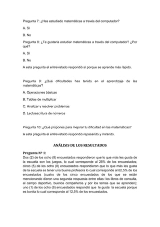 Pregunta 7: ¿Has estudiado matemáticas a través del computador?

A. Sí

B. No

Pregunta 8: ¿Te gustaría estudiar matemáticas a través del computador? ¿Por
qué?

A. Sí

B. No

A esta pregunta el entrevistado respondió sí porque se aprende más rápido.



Pregunta 9: ¿Qué dificultades has tenido en el aprendizaje de las
matemáticas?

A. Operaciones básicas

B. Tablas de multiplicar

C. Analizar y resolver problemas

D. Lectoescritura de números



Pregunta 10: ¿Qué propones para mejorar tu dificultad en las matemáticas?

A esta pregunta el entrevistado respondió repasando y mirando.


                     ANÁLISIS DE LOS RESULTADOS

Pregunta Nº 1:
Dos (2) de los ocho (8) encuestados respondieron que lo que más les gusta de
la escuela son los juegos, lo cual corresponde al 25% de los encuestados;
cinco (5) de los ocho (8) encuestados respondieron que lo que más les gusta
de la escuela es tener una buena profesora lo cual corresponde al 62,5% de los
encuestados (cuatro de los cinco encuestados de los que se están
mencionando dieron una segunda respuesta entre ellas: los libros de consulta,
el campo deportivo, buenos compañeros y por los temas que se aprenden);
uno (1) de los ocho (8) encuestados respondió que le gusta la escuela porque
es bonita lo cual corresponde al 12,5% de los encuestados.
 